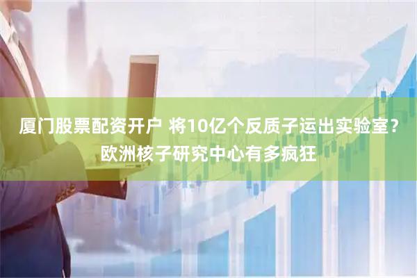 厦门股票配资开户 将10亿个反质子运出实验室？欧洲核子研究中心有多疯狂
