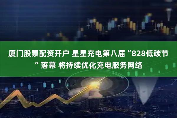 厦门股票配资开户 星星充电第八届“828低碳节”落幕 将持续优化充电服务网络