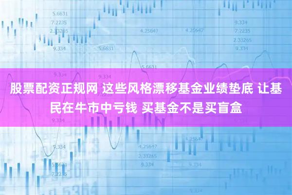 股票配资正规网 这些风格漂移基金业绩垫底 让基民在牛市中亏钱 买基金不是买盲盒