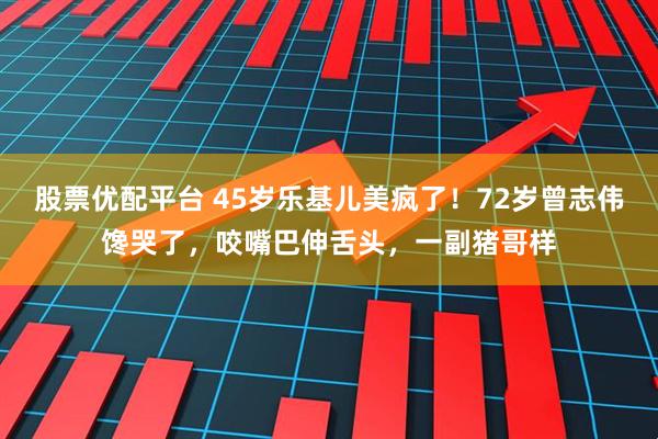 股票优配平台 45岁乐基儿美疯了！72岁曾志伟馋哭了，咬嘴巴伸舌头，一副猪哥样
