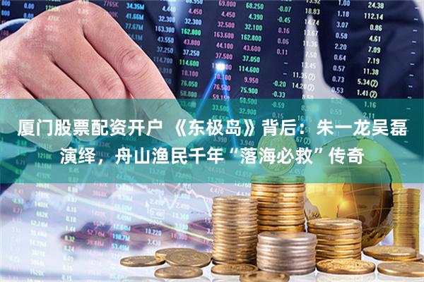 厦门股票配资开户 《东极岛》背后：朱一龙吴磊演绎，舟山渔民千年“落海必救”传奇