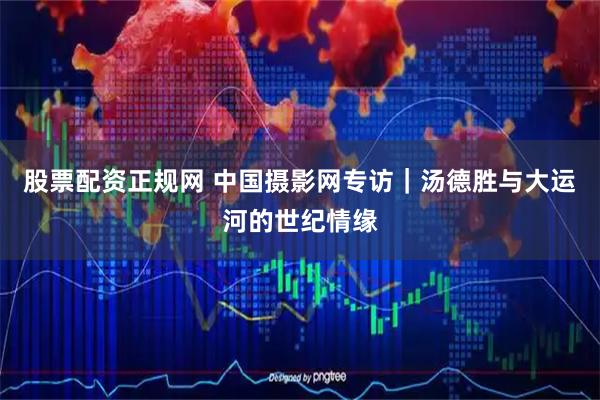股票配资正规网 中国摄影网专访｜汤德胜与大运河的世纪情缘