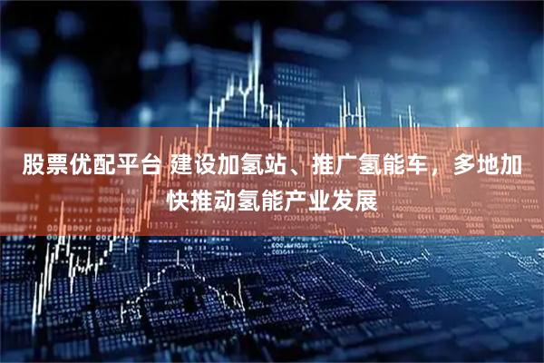 股票优配平台 建设加氢站、推广氢能车，多地加快推动氢能产业发展