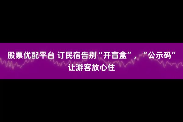 股票优配平台 订民宿告别“开盲盒”，“公示码”让游客放心住