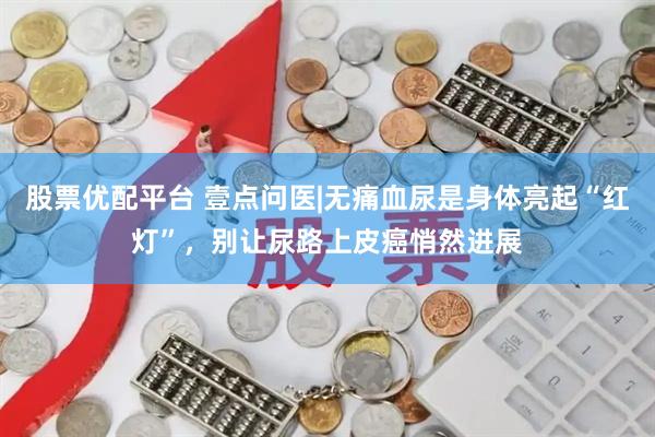 股票优配平台 壹点问医|无痛血尿是身体亮起“红灯”，别让尿路上皮癌悄然进展