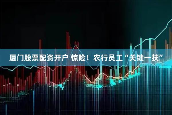 厦门股票配资开户 惊险！农行员工“关键一扶”