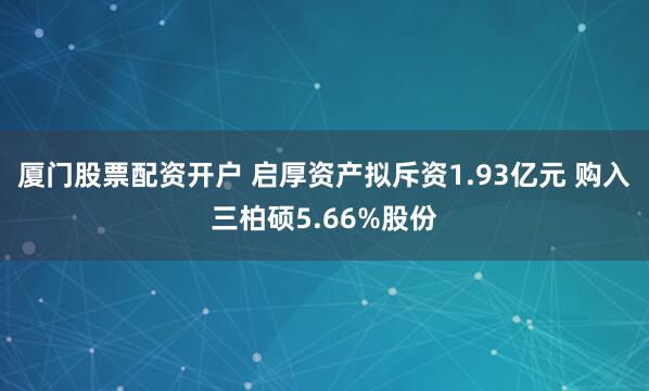 厦门股票配资开户 启厚资产拟斥资1.93亿元 购入三柏硕5.66%股份