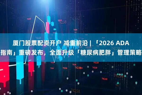 厦门股票配资开户 减重前沿 | 「2026 ADA指南」重磅发布，全面升级「糖尿病肥胖」管理策略