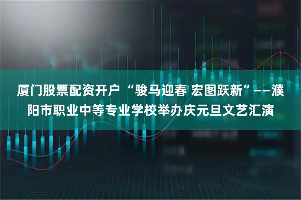 厦门股票配资开户 “骏马迎春 宏图跃新”——濮阳市职业中等专业学校举办庆元旦文艺汇演