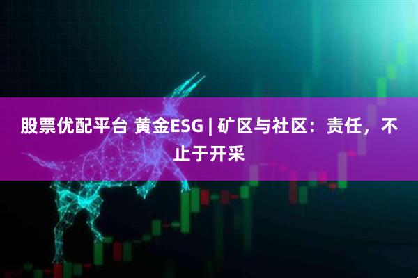 股票优配平台 黄金ESG | 矿区与社区：责任，不止于开采