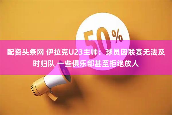 配资头条网 伊拉克U23主帅：球员因联赛无法及时归队 一些俱乐部甚至拒绝放人