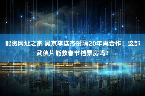 配资网址之家 吴京李连杰时隔20年再合作！这部武侠片能救春节档票房吗？