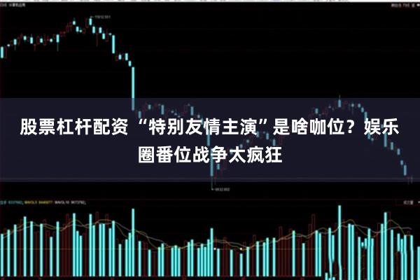 股票杠杆配资 “特别友情主演”是啥咖位？娱乐圈番位战争太疯狂