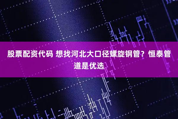 股票配资代码 想找河北大口径螺旋钢管？恒泰管道是优选