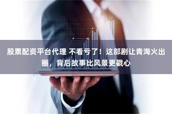 股票配资平台代理 不看亏了！这部剧让青海火出圈，背后故事比风景更戳心