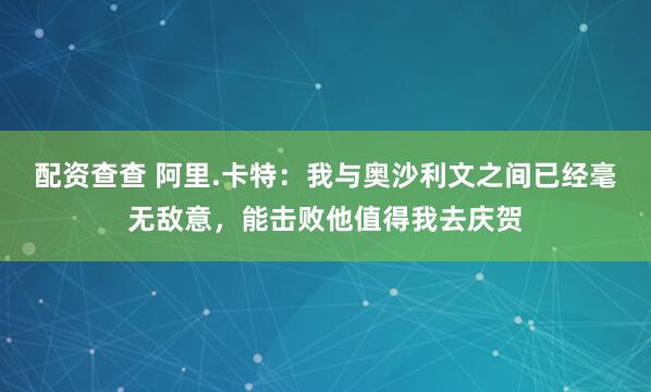 配资查查 阿里.卡特：我与奥沙利文之间已经毫无敌意，能击败他值得我去庆贺