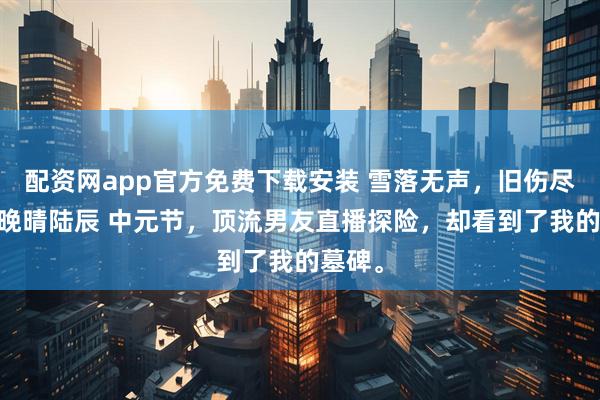 配资网app官方免费下载安装 雪落无声，旧伤尽掩 苏晚晴陆辰 中元节，顶流男友直播探险，却看到了我的墓碑。