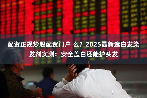 配资正规炒股配资门户 么？2025最新遮白发染发剂实测：安全盖白还能护头发