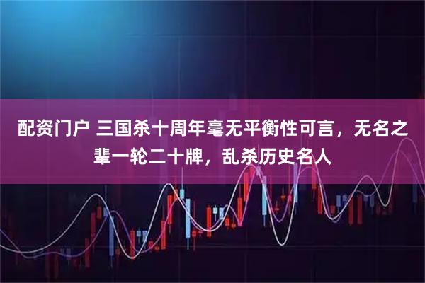 配资门户 三国杀十周年毫无平衡性可言，无名之辈一轮二十牌，乱杀历史名人