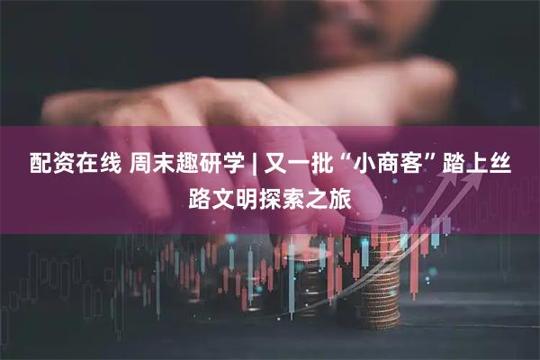 配资在线 周末趣研学 | 又一批“小商客”踏上丝路文明探索之旅