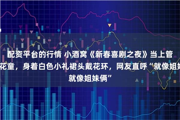 配资平台的行情 小酒窝《新春喜剧之夜》当上管乐小花童，身着白色小礼裙头戴花环，网友直呼“就像姐妹俩”