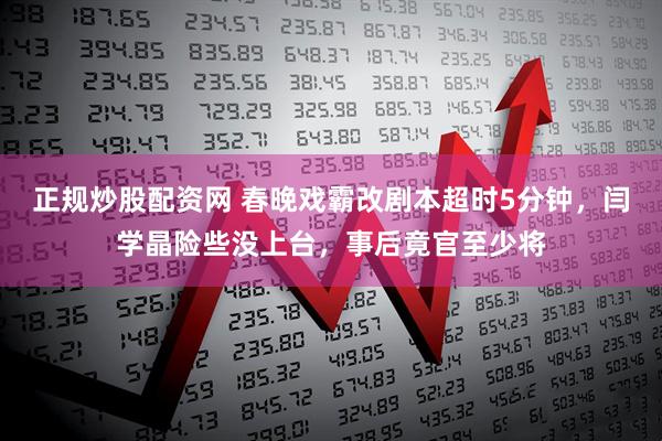 正规炒股配资网 春晚戏霸改剧本超时5分钟，闫学晶险些没上台，事后竟官至少将