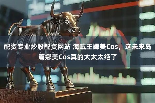 配资专业炒股配资网站 海贼王娜美Cos，这未来岛篇娜美Cos真的太太太绝了