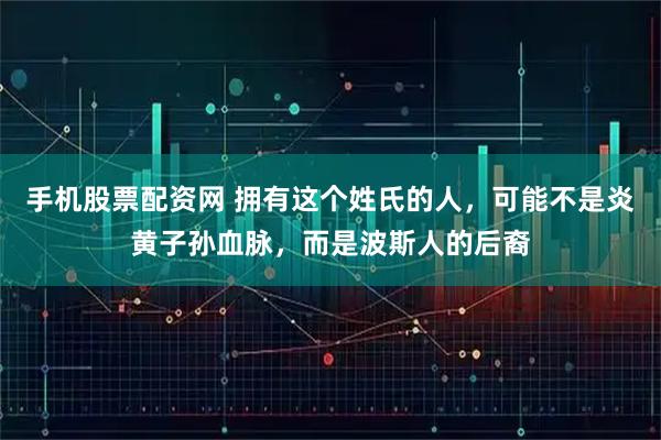 手机股票配资网 拥有这个姓氏的人，可能不是炎黄子孙血脉，而是波斯人的后裔