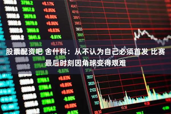 股票配资吧 舍什科：从不认为自己必须首发 比赛最后时刻因角球变得艰难