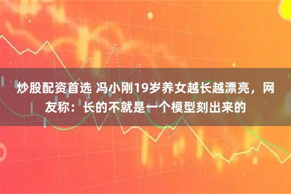 炒股配资首选 冯小刚19岁养女越长越漂亮，网友称：长的不就是一个模型刻出来的