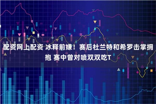 配资网上配资 冰释前嫌！赛后杜兰特和希罗击掌拥抱 赛中曾对喷双双吃T