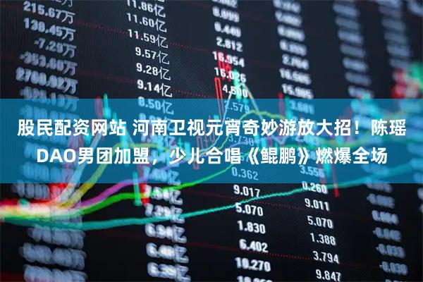 股民配资网站 河南卫视元宵奇妙游放大招！陈瑶DAO男团加盟，少儿合唱《鲲鹏》燃爆全场