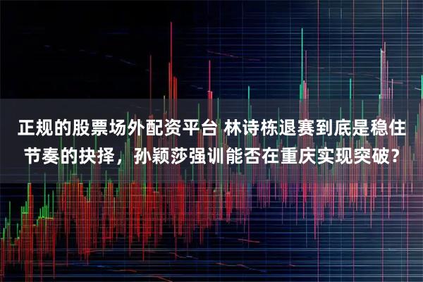 正规的股票场外配资平台 林诗栋退赛到底是稳住节奏的抉择，孙颖莎强训能否在重庆实现突破？