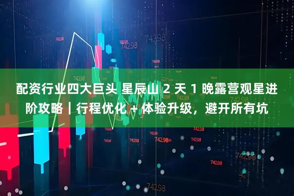 配资行业四大巨头 星辰山 2 天 1 晚露营观星进阶攻略｜行程优化 + 体验升级，避开所有坑