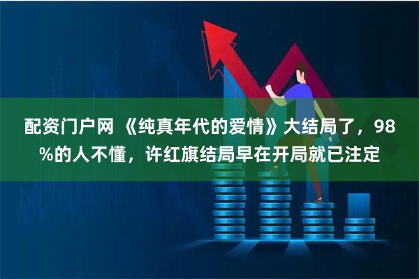 配资门户网 《纯真年代的爱情》大结局了，98%的人不懂，许红旗结局早在开局就已注定