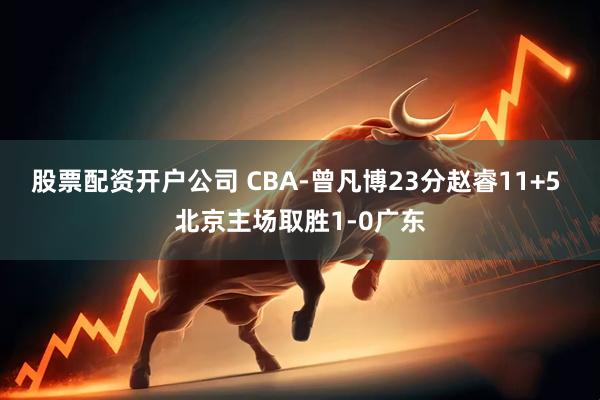 股票配资开户公司 CBA-曾凡博23分赵睿11+5 北京主场取胜1-0广东