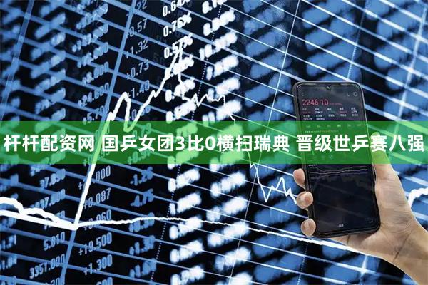 杆杆配资网 国乒女团3比0横扫瑞典 晋级世乒赛八强