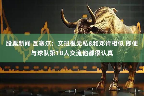 股票新闻 瓦塞尔：文班很无私&和邓肯相似 即便与球队第18人交流他都很认真