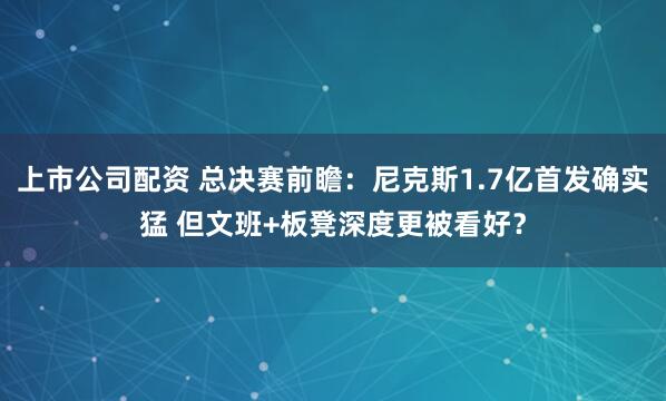 上市公司配资 总决赛前瞻：尼克斯1.7亿首发确实猛 但文班+板凳深度更被看好？