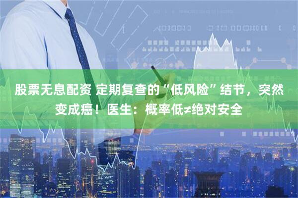 股票无息配资 定期复查的“低风险”结节，突然变成癌！医生：概率低≠绝对安全