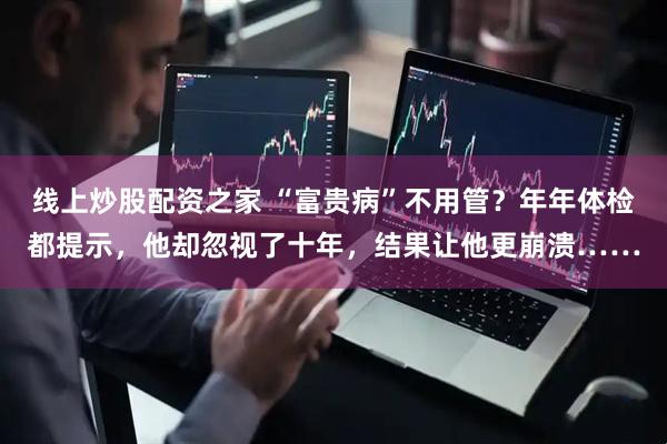 线上炒股配资之家 “富贵病”不用管？年年体检都提示，他却忽视了十年，结果让他更崩溃……