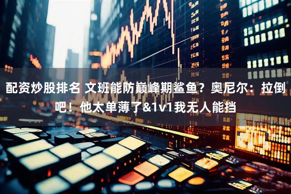 配资炒股排名 文班能防巅峰期鲨鱼？奥尼尔：拉倒吧！他太单薄了&1v1我无人能挡