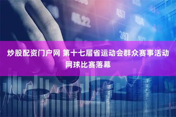 炒股配资门户网 第十七届省运动会群众赛事活动网球比赛落幕