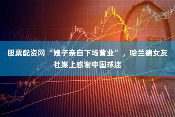 股票配资网 “嫂子亲自下场营业” ,哈兰德女友社媒上感谢中国球迷