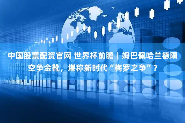 中国股票配资官网 世界杯前瞻｜姆巴佩哈兰德隔空争金靴，堪称新时代“梅罗之争”？