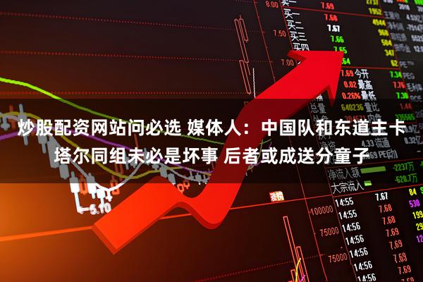 炒股配资网站问必选 媒体人:中国队和东道主卡塔尔同组未必是坏事 后者或成送分童子
