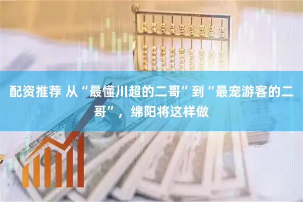 配资推荐 从“最懂川超的二哥”到“最宠游客的二哥”，绵阳将这样做