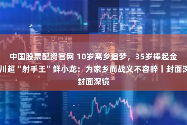 中国股票配资官网 10岁离乡追梦，35岁捧起金靴 川超“射手王”鲜小龙：为家乡而战义不容辞丨封面深镜