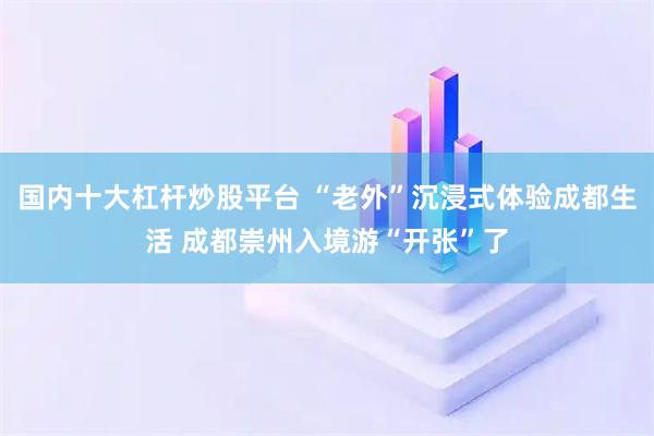 国内十大杠杆炒股平台 “老外”沉浸式体验成都生活 成都崇州入境游“开张”了