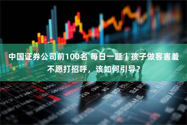 中国证券公司前100名 每日一题丨孩子做客害羞不愿打招呼，该如何引导？